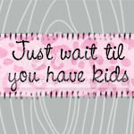 Just wait til you have kids